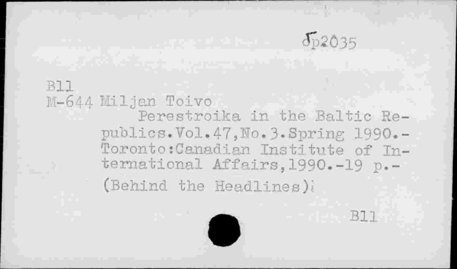 ﻿c!p2035
Bll
jr-644 Miljan Toivo
Perestroika in the Baltic Re publics.Vol.47,No.3.Spring 1990.-Toronto:Canadian Institute of International Affairs,1990.-19 P»~ (Behind the Headlines);
Bll